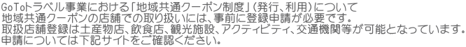 GoToトラベル事業における「地域共通クーポン制度」（発行、利用）について 地域共通クーポンの店舗での取り扱いには、事前に登録申請が必要です。 取扱店舗登録は土産物店、飲食店、観光施設、アクティビティ、交通機関等が可能となっています。 申請については下記サイトをご確認ください。